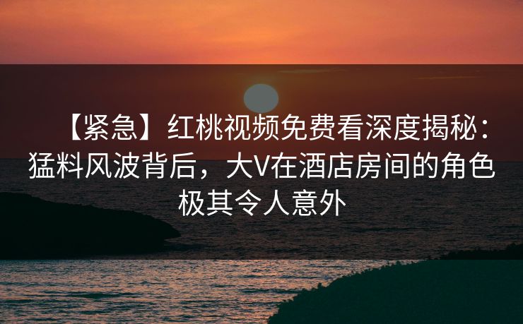 【紧急】红桃视频免费看深度揭秘：猛料风波背后，大V在酒店房间的角色极其令人意外