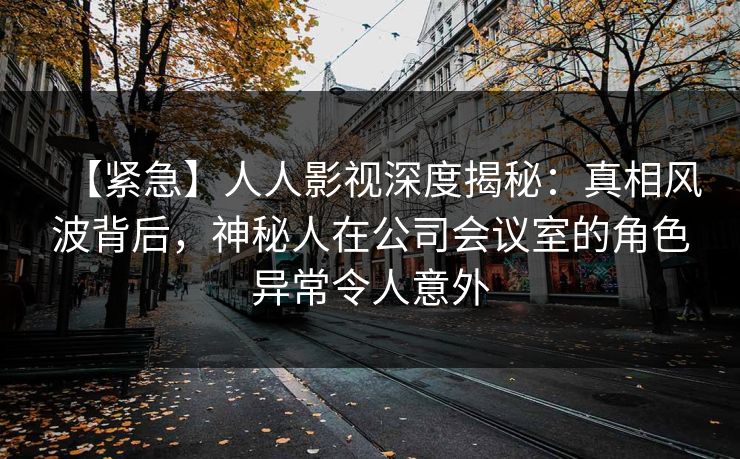 【紧急】人人影视深度揭秘：真相风波背后，神秘人在公司会议室的角色异常令人意外
