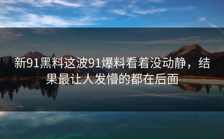 新91黑料这波91爆料看着没动静，结果最让人发懵的都在后面