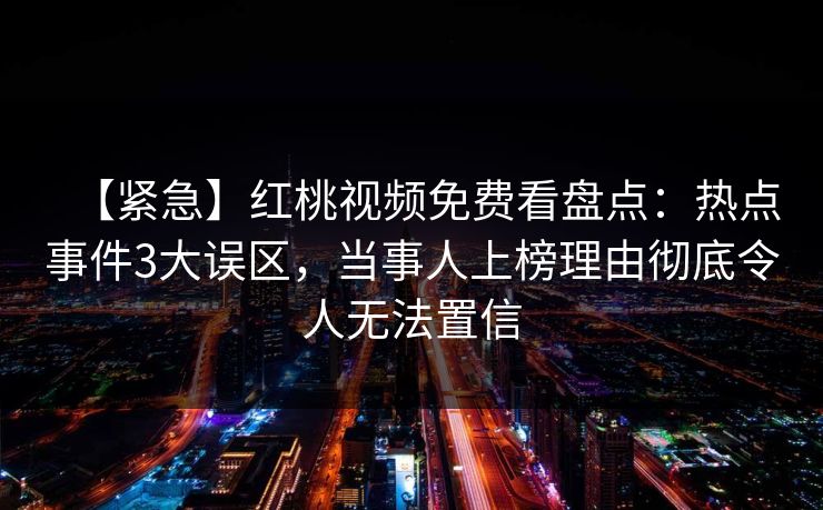 【紧急】红桃视频免费看盘点：热点事件3大误区，当事人上榜理由彻底令人无法置信