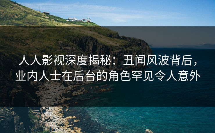 人人影视深度揭秘：丑闻风波背后，业内人士在后台的角色罕见令人意外