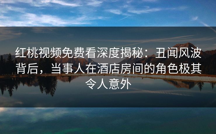 红桃视频免费看深度揭秘:丑闻风波背后,当事人在酒店房间的角色极其令人意外 红桃视频免费看深度揭秘:丑闻风波背后,当事人在酒店房间的角色极其令人意外