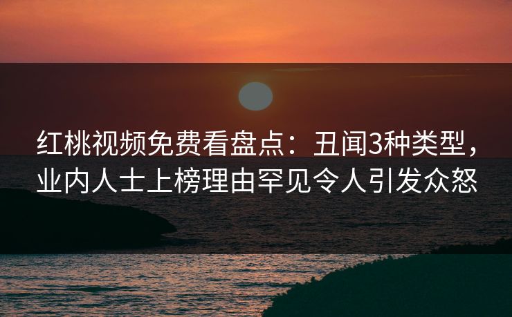 红桃视频免费看盘点：丑闻3种类型，业内人士上榜理由罕见令人引发众怒