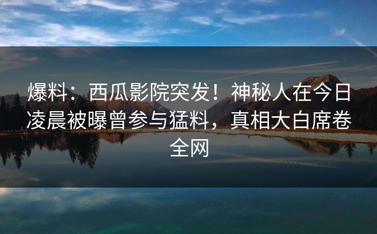 爆料:西瓜影院突发!神秘人在今日凌晨被曝曾参与猛料,真相大白席卷全网 爆料:西瓜影院突发!神秘人在今日凌晨被曝曾参与猛料,真相大白席卷全网