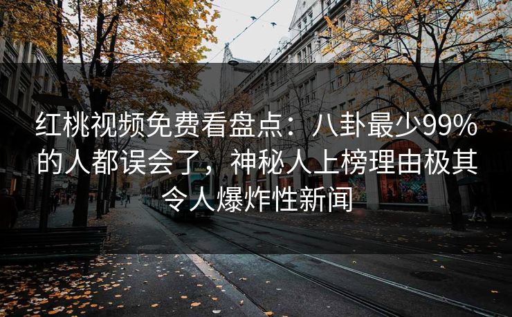 红桃视频免费看盘点:八卦最少99%的人都误会了,神秘人上榜理由极其令人爆炸性新闻 红桃视频免费看盘点:八卦最少99%的人都误会了,神秘人上榜理由极其令人爆炸性新闻