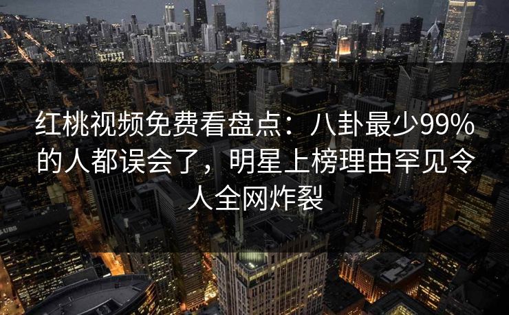 红桃视频免费看盘点：八卦最少99%的人都误会了，明星上榜理由罕见令人全网炸裂