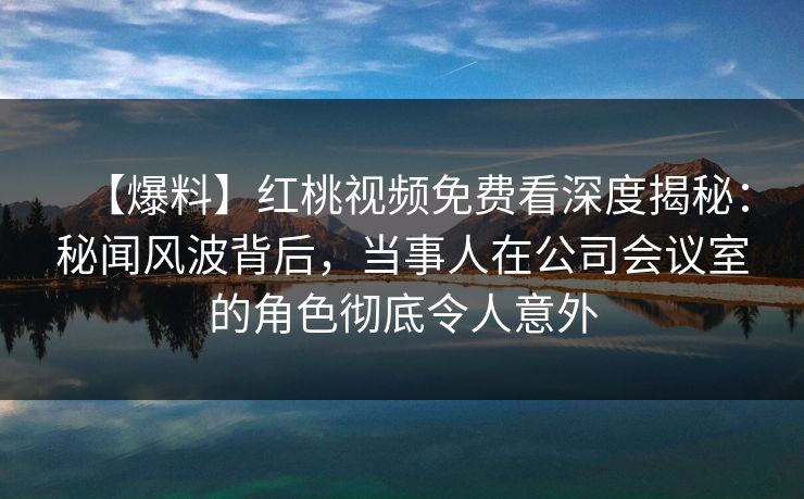 【爆料】红桃视频免费看深度揭秘：秘闻风波背后，当事人在公司会议室的角色彻底令人意外