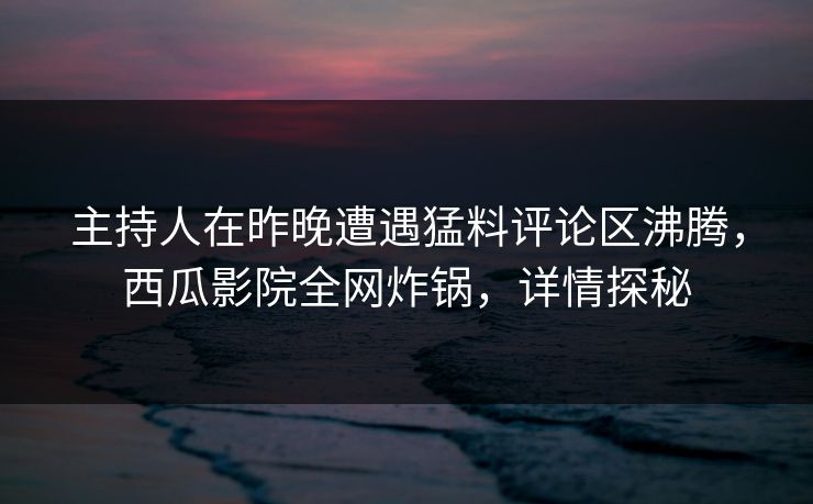 主持人在昨晚遭遇猛料评论区沸腾，西瓜影院全网炸锅，详情探秘