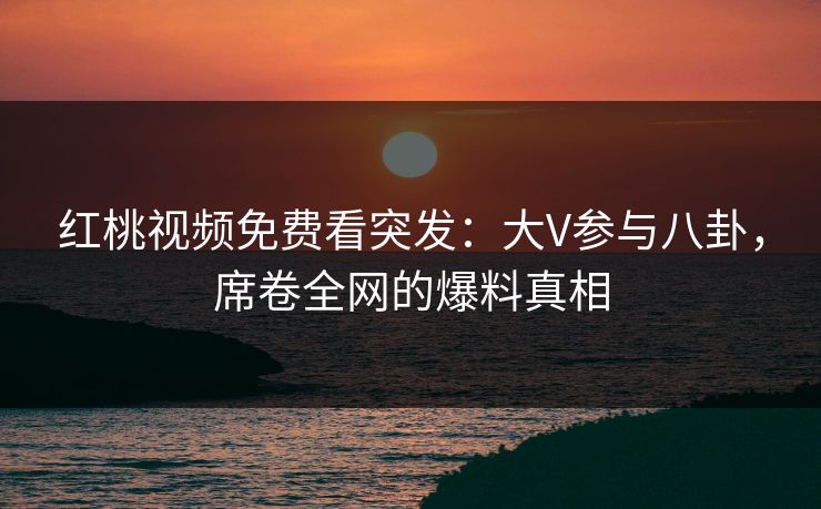 红桃视频免费看突发:大V参与八卦,席卷全网的爆料真相 红桃视频免费看突发:大V参与八卦,席卷全网的爆料真相