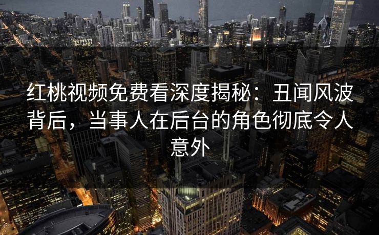 红桃视频免费看深度揭秘：丑闻风波背后，当事人在后台的角色彻底令人意外