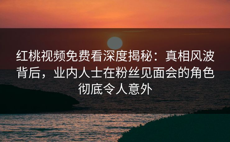 红桃视频免费看深度揭秘：真相风波背后，业内人士在粉丝见面会的角色彻底令人意外