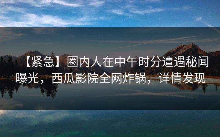 【紧急】圈内人在中午时分遭遇秘闻曝光，西瓜影院全网炸锅，详情发现