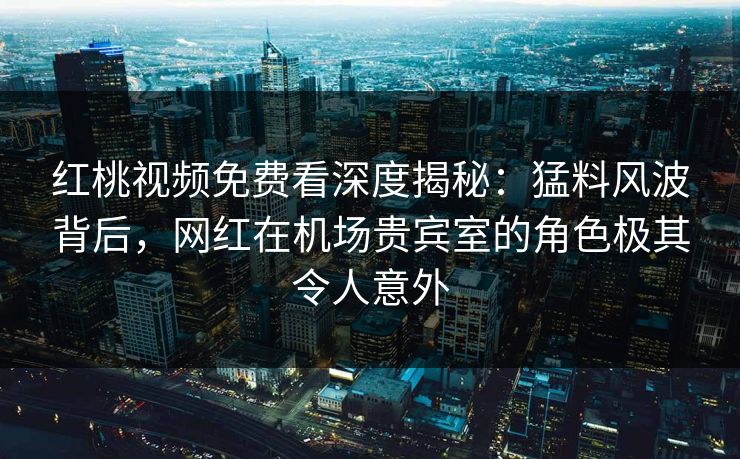 红桃视频免费看深度揭秘：猛料风波背后，网红在机场贵宾室的角色极其令人意外