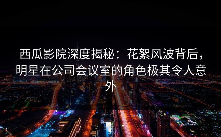 西瓜影院深度揭秘:花絮风波背后,明星在公司会议室的角色极其令人意外 西瓜影院深度揭秘:花絮风波背后,明星在公司会议室的角色极其令人意外