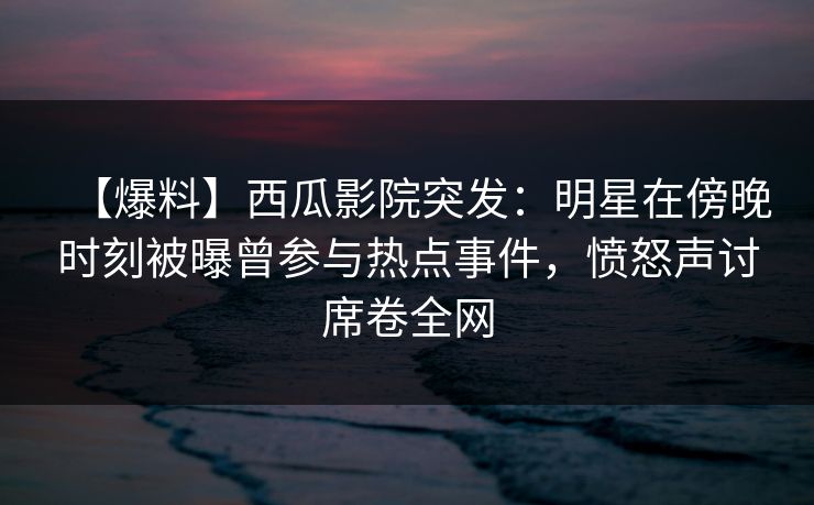 【爆料】西瓜影院突发：明星在傍晚时刻被曝曾参与热点事件，愤怒声讨席卷全网