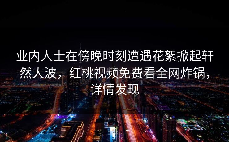 业内人士在傍晚时刻遭遇花絮掀起轩然大波,红桃视频免费看全网炸锅,详情发现 业内人士在傍晚时刻遭遇花絮掀起轩然大波,红桃视频免费看全网炸锅,详情发现
