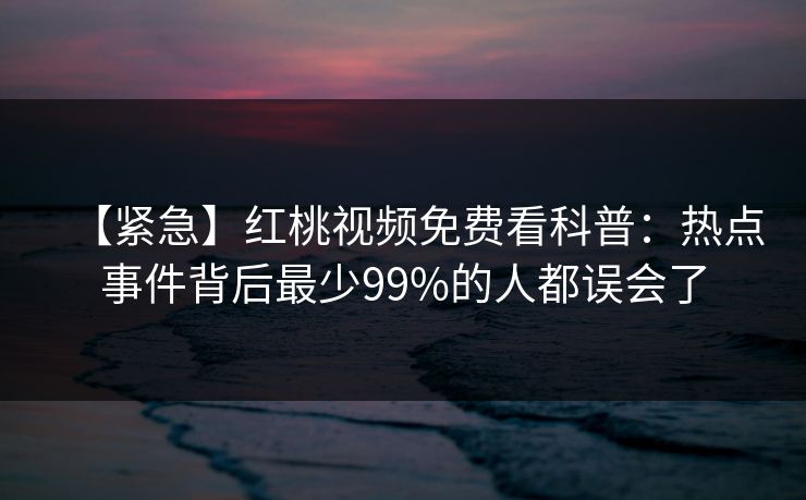 【紧急】红桃视频免费看科普:热点事件背后最少99%的人都误会了 【紧急】红桃视频免费看科普:热点事件背后最少99%的人都误会了
