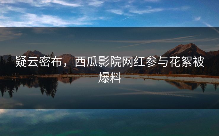 疑云密布,西瓜影院网红参与花絮被爆料 疑云密布,西瓜影院网红参与花絮被爆料