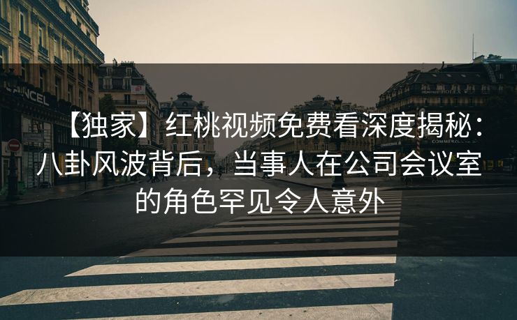 【独家】红桃视频免费看深度揭秘：八卦风波背后，当事人在公司会议室的角色罕见令人意外