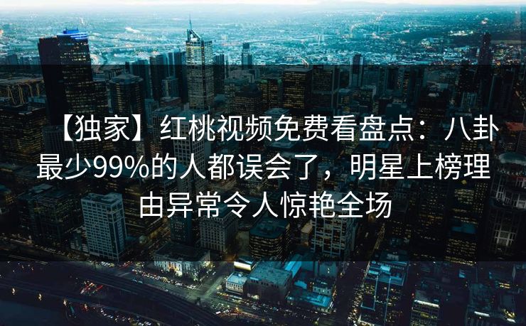 【独家】红桃视频免费看盘点：八卦最少99%的人都误会了，明星上榜理由异常令人惊艳全场