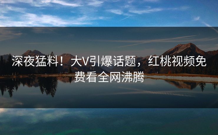 深夜猛料！大V引爆话题，红桃视频免费看全网沸腾