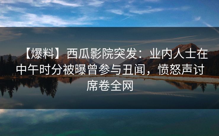 【爆料】西瓜影院突发：业内人士在中午时分被曝曾参与丑闻，愤怒声讨席卷全网