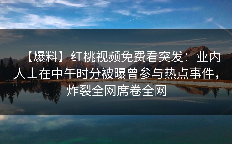 【爆料】红桃视频免费看突发:业内人士在中午时分被曝曾参与热点事件,炸裂全网席卷全网 【爆料】红桃视频免费看突发:业内人士在中午时分被曝曾参与热点事件,炸裂全网席卷全网