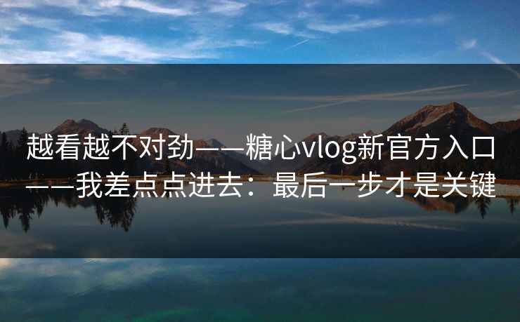 越看越不对劲——糖心vlog新官方入口——我差点点进去：最后一步才是关键