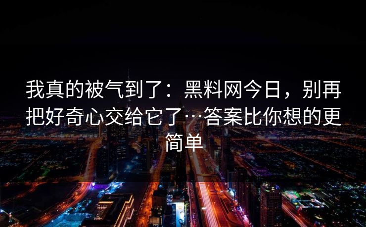 我真的被气到了：黑料网今日，别再把好奇心交给它了…答案比你想的更简单