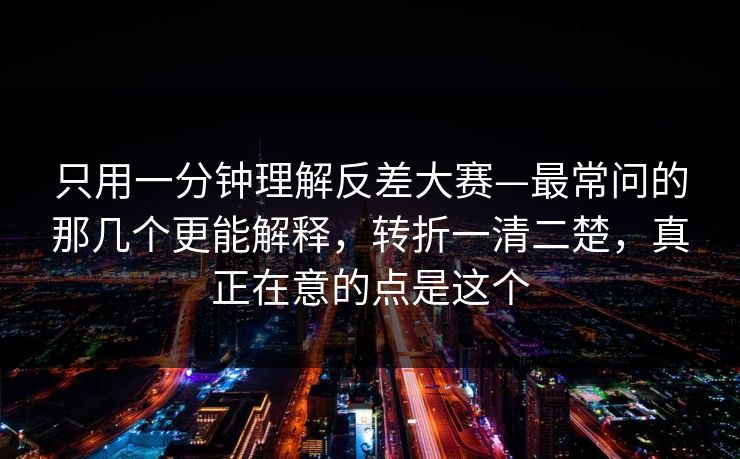 只用一分钟理解反差大赛—最常问的那几个更能解释，转折一清二楚，真正在意的点是这个