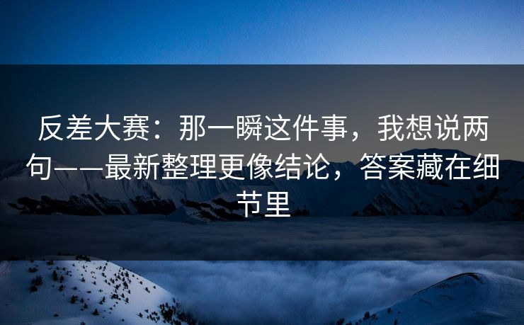 反差大赛：那一瞬这件事，我想说两句——最新整理更像结论，答案藏在细节里