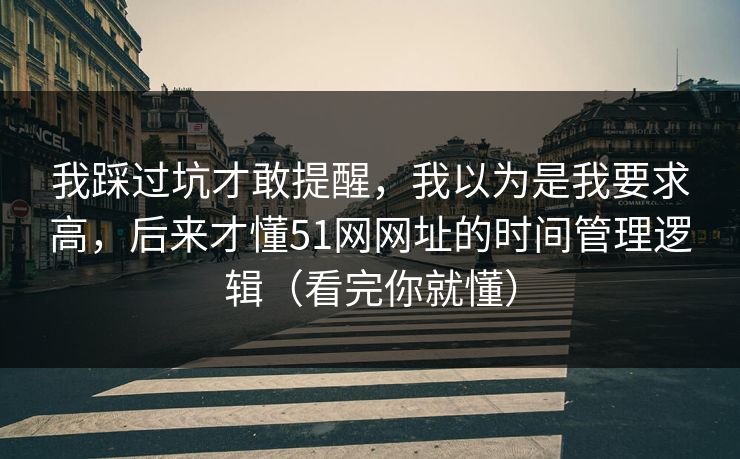 我踩过坑才敢提醒,我以为是我要求高,后来才懂51网网址的时间管理逻辑(看完你就懂) 我踩过坑才敢提醒,我以为是我要求高,后来才懂51网网址的时间管理逻辑(看完你就懂)
