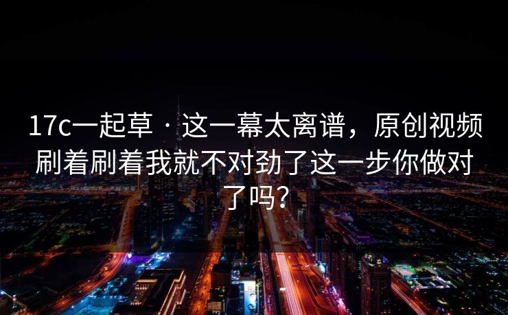 17c一起草 · 这一幕太离谱,原创视频刷着刷着我就不对劲了这一步你做对了吗? 17c一起草 · 这一幕太离谱,原创视频刷着刷着我就不对劲了这一步你做对了吗?