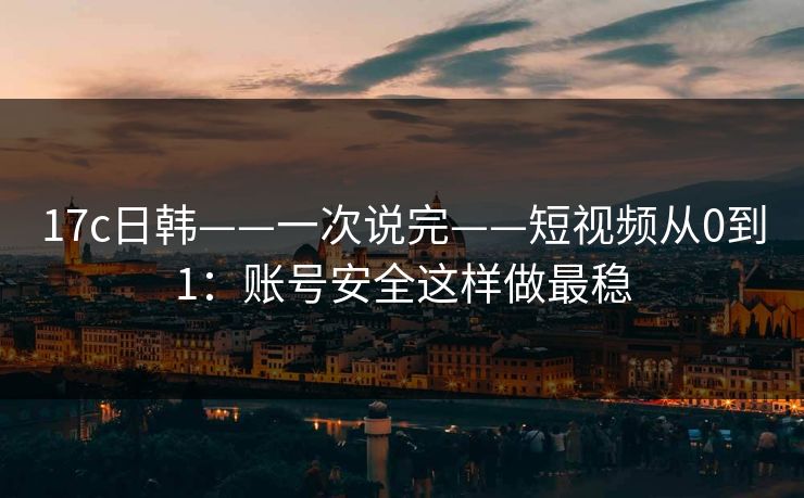 17c日韩——一次说完——短视频从0到1：账号安全这样做最稳