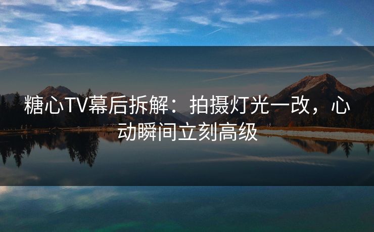 糖心TV幕后拆解：拍摄灯光一改，心动瞬间立刻高级