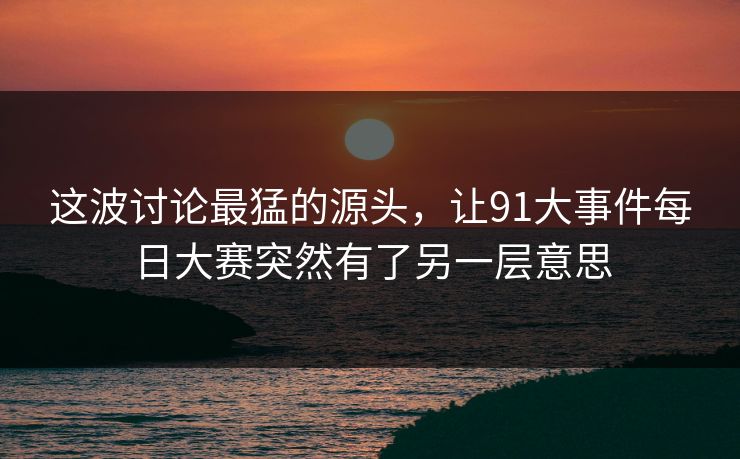 这波讨论最猛的源头,让91大事件每日大赛突然有了另一层意思 这波讨论最猛的源头,让91大事件每日大赛突然有了另一层意思