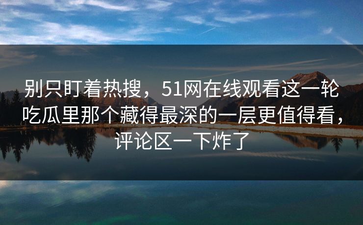别只盯着热搜,51网在线观看这一轮吃瓜里那个藏得最深的一层更值得看,评论区一下炸了 别只盯着热搜,51网在线观看这一轮吃瓜里那个藏得最深的一层更值得看,评论区一下炸了