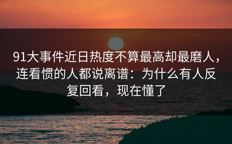 91大事件近日热度不算最高却最磨人，连看惯的人都说离谱：为什么有人反复回看，现在懂了